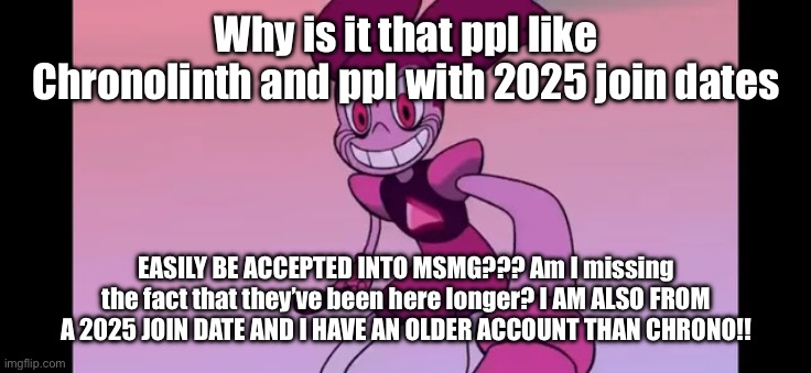BRO. | Why is it that ppl like Chronolinth and ppl with 2025 join dates; EASILY BE ACCEPTED INTO MSMG??? Am I missing the fact that they’ve been here longer? I AM ALSO FROM A 2025 JOIN DATE AND I HAVE AN OLDER ACCOUNT THAN CHRONO!! | image tagged in event template | made w/ Imgflip meme maker