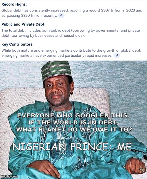 global debt | EVERYONE WHO GOOGLED THIS: 
IF THE WORLD IS IN DEBT, 
WHAT PLANET DO WE OWE IT TO? NIGERIAN PRINCE: ME. | image tagged in nigerian prince,funny,economics | made w/ Imgflip meme maker