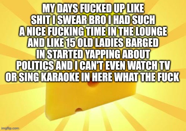 Holy_Cheese Announcement template by OwU | MY DAYS FUCKED UP LIKE SHIT I SWEAR BRO I HAD SUCH A NICE FUCKING TIME IN THE LOUNGE AND LIKE 15 OLD LADIES BARGED IN STARTED YAPPING ABOUT POLITICS AND I CAN'T EVEN WATCH TV OR SING KARAOKE IN HERE WHAT THE FUCK | image tagged in holy_cheese announcement template by owu | made w/ Imgflip meme maker