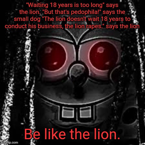 King Vonbob | "Waiting 18 years is too long" says the lion. "But that's pedophila!" says the small dog "The lion doesn't wait 18 years to conduct his business, the lion rapes." says the lion; Be like the lion. | image tagged in king vonbob | made w/ Imgflip meme maker
