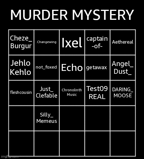comment to join NOW | MURDER MYSTERY; .Changewing; Ixel; Aethereal; Cheze_
Burgur; captain
-of-; not_foxed; Echo; getawax; Jehlo
Kehlo; Angel_
Dust_; Just_
Clefable; Chronolinth
Music; Test09
REAL; DARING_
MOOSE; fleshcousin; Silly_
Memeus | image tagged in blank five by five bingo grid | made w/ Imgflip meme maker