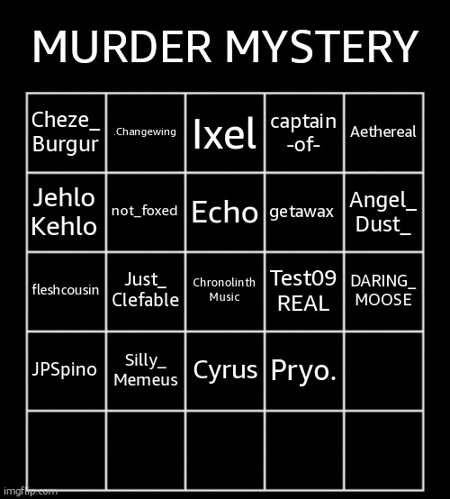 JOIN NOW, YOU DONT GET A CHOICE | MURDER MYSTERY; .Changewing; Ixel; Aethereal; Cheze_
Burgur; captain
-of-; not_foxed; Echo; getawax; Jehlo
Kehlo; Angel_
Dust_; Just_
Clefable; Chronolinth
Music; Test09
REAL; DARING_
MOOSE; fleshcousin; Silly_
Memeus; Cyrus; JPSpino; Pryo. | image tagged in blank five by five bingo grid | made w/ Imgflip meme maker