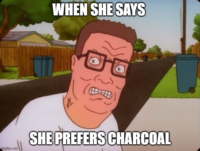Angry Hank Hill | WHEN SHE SAYS; SHE PREFERS CHARCOAL | image tagged in angry hank hill | made w/ Imgflip meme maker
