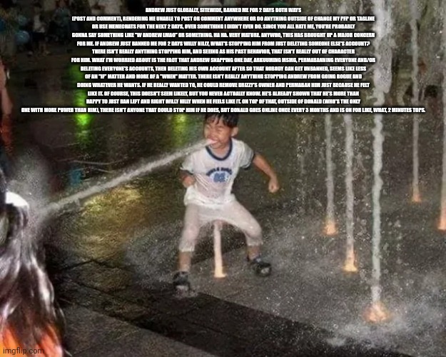 Copipasia | ANDREW JUST GLOBALLY, SITEWIDE, BANNED ME FOR 2 DAYS BOTH WAYS (POST AND COMMENT), RENDERING ME UNABLE TO POST OR COMMENT ANYWHERE OR DO ANYTHING OUTSIDE OF CHANGE MY PFP OR TAGLINE OR USE MEMECHATS FOR THE NEXT 2 DAYS, OVER SOMETHING I DIDN'T EVEN DO. SINCE YOU ALL HATE ME, YOU'RE PROBABLY GONNA SAY SOMETHING LIKE "W ANDREW LMAO" OR SOMETHING. HA HA. VERY MATURE. ANYWHO, THIS HAS BROUGHT UP A MAJOR CONCERN FOR ME. IF ANDREW JUST BANNED ME FOR 2 DAYS WILLY NILLY, WHAT'S STOPPING HIM FROM JUST DELETING SOMEONE ELSE'S ACCOUNT? THERE ISN'T REALLY ANYTHING STOPPING HIM, AND SEEING AS HIS PAST BEHAVIOR, THAT ISN'T REALLY OUT OF CHARACTER FOR HIM. WHAT I'M WORRIED ABOUT IS THE FACT THAT ANDREW SNAPPING ONE DAY, ARKUUMING MSMG, PERMABANNING EVERYONE AND/OR DELETING EVERYONE'S ACCOUNTS, THEN DELETING HIS OWN ACCOUNT AFTER SO THAT NOBODY CAN GET UNBANNED, SEEMS LIKE LESS OF AN "IF" MATTER AND MORE OF A "WHEN" MATTER. THERE ISN'T REALLY ANYTHING STOPPING ANDREW FROM GOING ROGUE AND DOING WHATEVER HE WANTS. IF HE REALLY WANTED TO, HE COULD REMOVE DRIZZY'S OWNER AND PERMABAN HIM JUST BECAUSE HE FELT LIKE IT. OF COURSE, THIS DOESN'T SEEM LIKELY, BUT YOU NEVER ACTUALLY KNOW. HE'S ALREADY SHOWN THAT HE'S MORE THAN HAPPY TO JUST BAN LEFT AND RIGHT WILLY NILLY WHEN HE FEELS LIKE IT. ON TOP OF THAT, OUTSIDE OF DONALD (WHO'S THE ONLY ONE WITH MORE POWER THAN HIM), THERE ISN'T ANYONE THAT COULD STOP HIM IF HE DOES, BUT DONALD GOES ONLINE ONCE EVERY 3 MONTHS AND IS ON FOR LIKE, WHAT, 2 MINUTES TOPS. | image tagged in waterbender kid | made w/ Imgflip meme maker