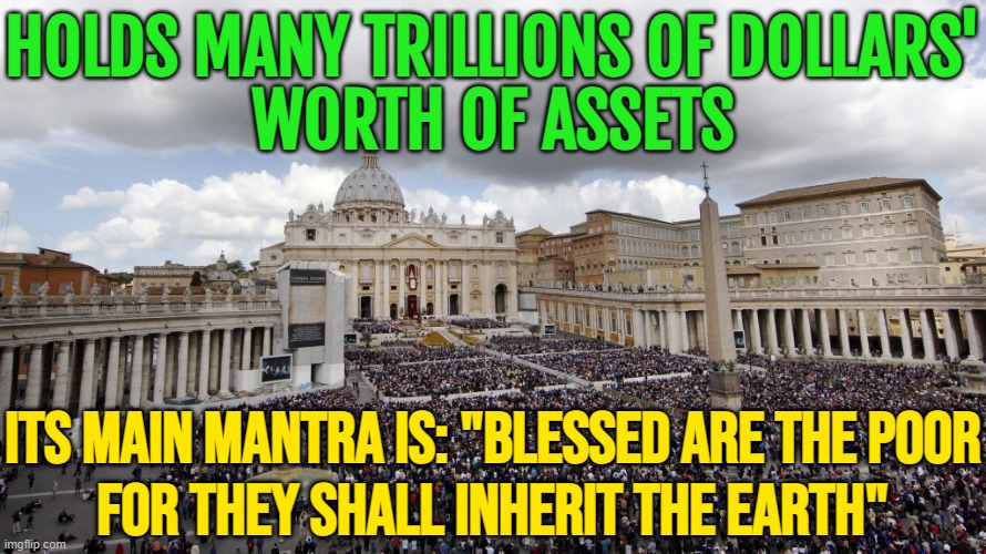 Holds Many Trillions Of Dollars' Worth Of Assets; Its Main Mantra Is: "Blessed Are The Poor For They Shall Inherit | HOLDS MANY TRILLIONS OF DOLLARS'
WORTH OF ASSETS; ITS MAIN MANTRA IS: "BLESSED ARE THE POOR
FOR THEY SHALL INHERIT THE EARTH" | image tagged in vaticansanders,anti-religion,bible verse,catholicism,catholic church,god religion universe | made w/ Imgflip meme maker
