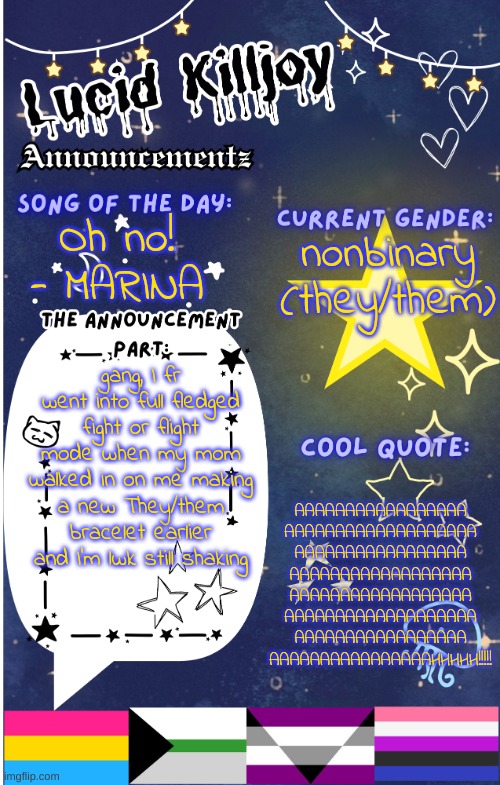 That was a close one! thank god I had an excuse- | nonbinary
(they/them); Oh no! - MARINA; gang, I fr went into full fledged fight or flight mode when my mom walked in on me making a new They/them bracelet earlier and I'm lwk still shaking; AAAAAAAAAAAAAAAAA
AAAAAAAAAAAAAAAAAAA
AAAAAAAAAAAAAAAAA
AAAAAAAAAAAAAAAAAA
AAAAAAAAAAAAAAAAAA
AAAAAAAAAAAAAAAAAAA
AAAAAAAAAAAAAAAAA
AAAAAAAAAAAAAAAAHHHHH!!!!! | image tagged in lucid announcementz fixed | made w/ Imgflip meme maker