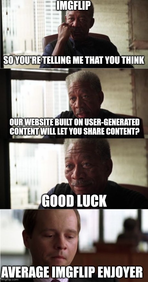 Morgan Freeman Good Luck Meme | SO YOU'RE TELLING ME THAT YOU THINK OUR WEBSITE BUILT ON USER-GENERATED CONTENT WILL LET YOU SHARE CONTENT? GOOD LUCK AVERAGE IMGFLIP ENJOYE | image tagged in memes,morgan freeman good luck | made w/ Imgflip meme maker