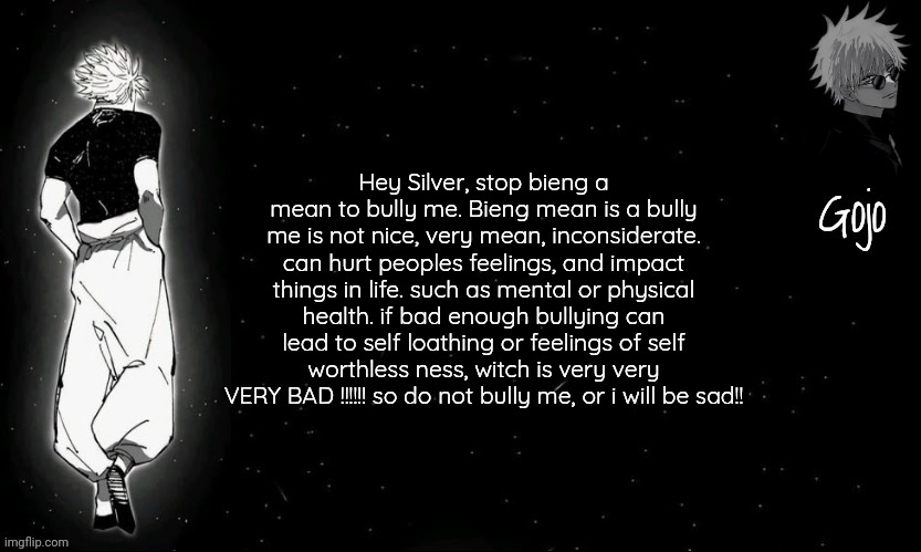 Gojo announcement template V9 | Hey Silver, stop bieng a mean to bully me. Bieng mean is a bully me is not nice, very mean, inconsiderate. can hurt peoples feelings, and impact things in life. such as mental or physical health. if bad enough bullying can lead to self loathing or feelings of self worthless ness, witch is very very VERY BAD !!!!!! so do not bully me, or i will be sad!! | image tagged in gojo announcement template v9 | made w/ Imgflip meme maker