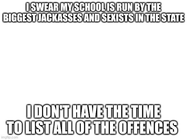I SWEAR MY SCHOOL IS RUN BY THE BIGGEST JACKASSES AND SEXISTS IN THE STATE; I DON'T HAVE THE TIME TO LIST ALL OF THE OFFENCES | made w/ Imgflip meme maker