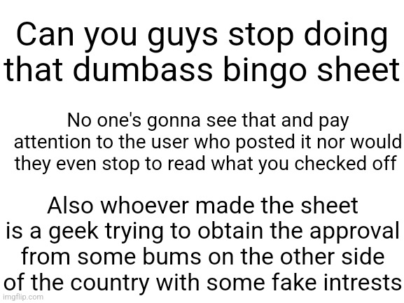 Just flooding the fyp, it's not that you shouldn't care about what other people think, it's thay other people don't care or pay | Can you guys stop doing that dumbass bingo sheet; No one's gonna see that and pay attention to the user who posted it nor would they even stop to read what you checked off; Also whoever made the sheet is a geek trying to obtain the approval from some bums on the other side of the country with some fake intrests | image tagged in blank white template | made w/ Imgflip meme maker
