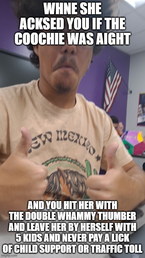 is this realington | WHNE SHE ACKSED YOU IF THE COOCHIE WAS AIGHT; AND YOU HIT HER WITH THE DOUBLE WHAMMY THUMBER AND LEAVE HER BY HERSELF WITH 5 KIDS AND NEVER PAY A LICK OF CHILD SUPPORT OR TRAFFIC TOLL | image tagged in yes king | made w/ Imgflip meme maker