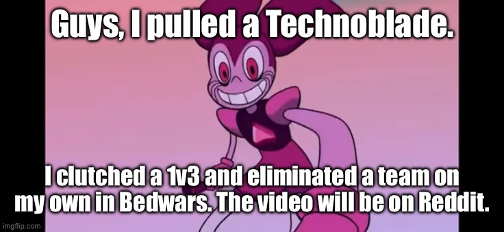 SOMEHOW I DID THIS. | Guys, I pulled a Technoblade. I clutched a 1v3 and eliminated a team on my own in Bedwars. The video will be on Reddit. | image tagged in event template | made w/ Imgflip meme maker