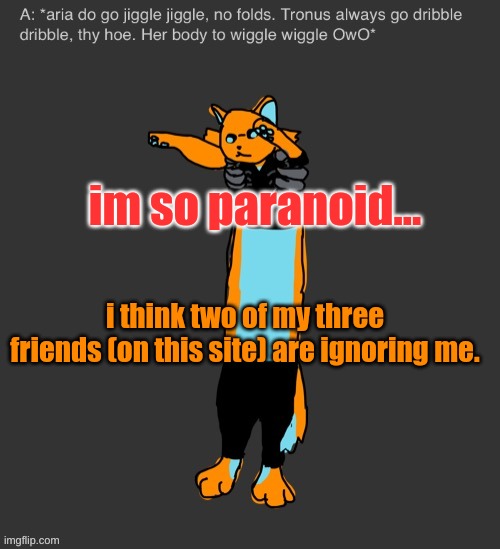 Aria The Longcat | im so paranoid... i think two of my three friends (on this site) are ignoring me. | image tagged in aria the longcat | made w/ Imgflip meme maker
