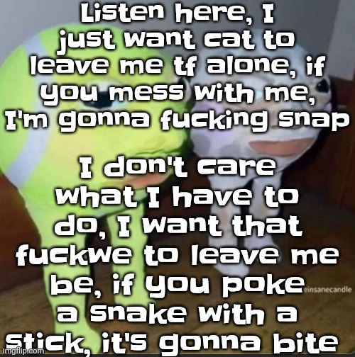 Ball | Listen here, I just want cat to leave me tf alone, if you mess with me, I'm gonna fu‍cking snap; I don't care what I have to do, I want that fu‍ckwe to leave me be, if you poke a snake with a stick, it's gonna bite | image tagged in ball | made w/ Imgflip meme maker