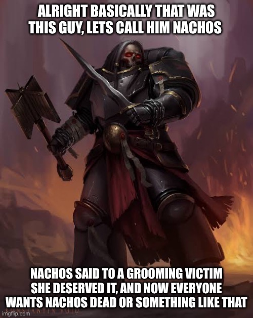 Black templar | ALRIGHT BASICALLY THAT WAS THIS GUY, LETS CALL HIM NACHOS NACHOS SAID TO A GROOMING VICTIM SHE DESERVED IT, AND NOW EVERYONE WANTS NACHOS DE | image tagged in black templar | made w/ Imgflip meme maker