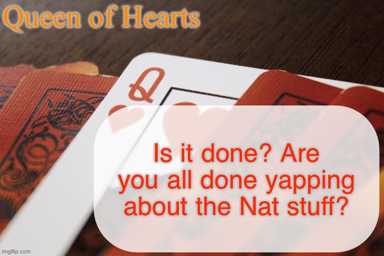 It was just a whole bunch of shit that was making me uncomfortable and overstimulated so I just dipped for a bit | Is it done? Are you all done yapping about the Nat stuff? | image tagged in queen of hearts announcement | made w/ Imgflip meme maker