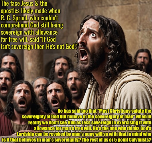 Think About This For A Minute | The face Jesus & the apostles likely made when R. C. Sproul, who couldn't comprehend God still being sovereign with allowance for free will, said "If God isn't sovereign then He's not God."; He has said too that "Most Christians salute the sovereignty of God but believe in the sovereignty of man" when in reality we don't see Him as less sovereign in exercising it with allowance for man's free will. He's the one who thinks God's Lordship can be revoked by man's puny will so with that in mind who is it that believes in man's sovereignty? The rest of us or 5 point Calvinists? | image tagged in calvinism,arminian,molinism,reformed theology 5 point pastors,ai marionette nuanced gnostic dogma,they're guilty not us | made w/ Imgflip meme maker