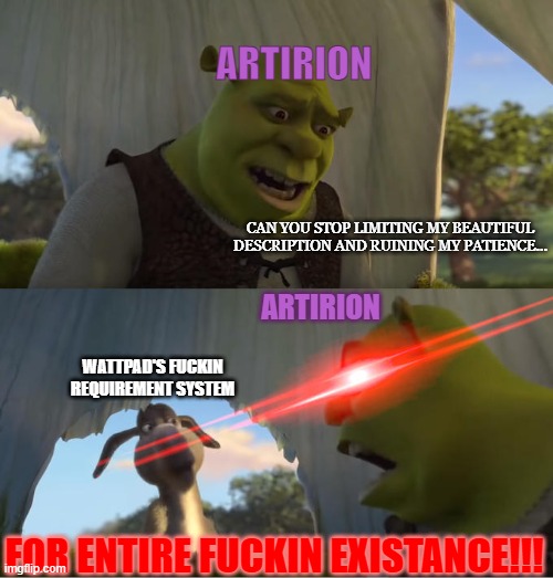 My pure hatred for Wattpad's tomfuckery | ARTIRION; CAN YOU STOP LIMITING MY BEAUTIFUL DESCRIPTION AND RUINING MY PATIENCE... ARTIRION; WATTPAD'S FUCKIN REQUIREMENT SYSTEM; FOR ENTIRE FUCKIN EXISTANCE!!! | image tagged in shrek for five minutes | made w/ Imgflip meme maker