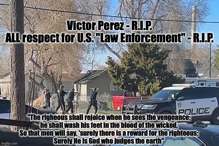 Dios lo ve TODO, cowards! | Victor Perez - R.I.P.
ALL respect for U.S. "Law Enforcement" - R.I.P. "The righeous shall rejoice when he sees the vengeance;
he shall wash his feet in the blood of the wicked,
So that men will say, 'surely there is a reward for the righteous;
Surely He is God who judges the earth" | image tagged in the scroll of truth | made w/ Imgflip meme maker