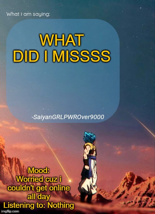 SayianGRLPWROver9000's NEW Announcement page | WHAT DID I MISSSS; Mood: Worried cuz i couldn't get online all day
Listening to: Nothing | image tagged in sayiangrlpwrover9000's new announcement page | made w/ Imgflip meme maker