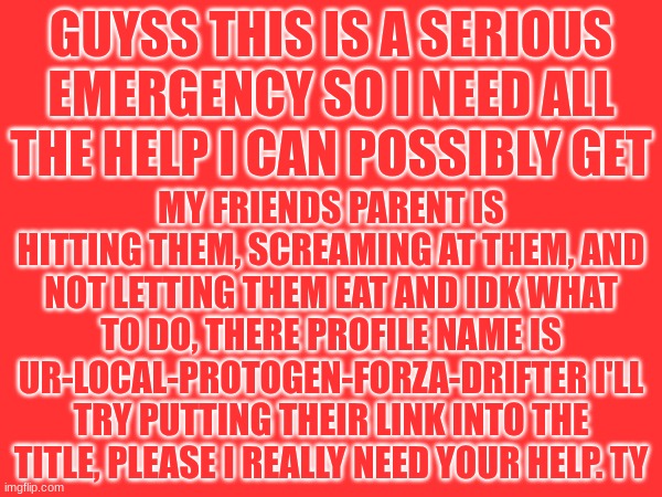 https://imgflip.com/user/ur-local-protogen-forza-drifter | GUYSS THIS IS A SERIOUS EMERGENCY SO I NEED ALL THE HELP I CAN POSSIBLY GET; MY FRIENDS PARENT IS HITTING THEM, SCREAMING AT THEM, AND NOT LETTING THEM EAT AND IDK WHAT TO DO, THERE PROFILE NAME IS UR-LOCAL-PROTOGEN-FORZA-DRIFTER I'LL TRY PUTTING THEIR LINK INTO THE TITLE, PLEASE I REALLY NEED YOUR HELP. TY | image tagged in do not make a joke out of this,or don't take it seriuosly,please take it seriously | made w/ Imgflip meme maker