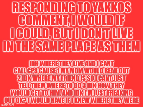 comment response | RESPONDING TO YAKKOS COMMENT, I WOULD IF I COULD, BUT I DON'T LIVE IN THE SAME PLACE AS THEM; IDK WHERE THEY LIVE AND I CANT CALL CPS CAUSE 1 MY MOM WOULD REAK OUT 2 IDK WHERE MY FRIEND IS SO I CANT JUST TELL THEM WHERE TO GO 3 IDK HOW THEY WOULD GET TO HIM, AND IDK I'M JUST FREAKING OUT OK? I WOULD HAVE IF I KNEW WHERE THEY WERE | image tagged in do not make a joke out of this | made w/ Imgflip meme maker