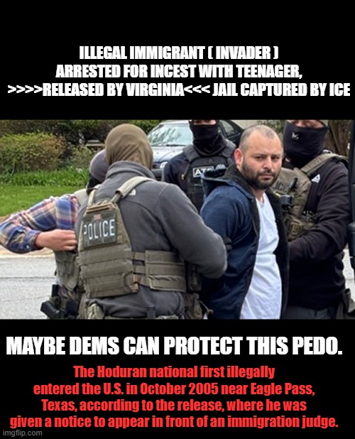ILLEGAL IMMIGRANT ( INVADER ) ARRESTED FOR INCEST WITH TEENAGER, >>>>RELEASED BY VIRGINIA<<< JAIL CAPTURED BY ICE; MAYBE DEMS CAN PROTECT THIS PEDO. The Hoduran national first illegally entered the U.S. in October 2005 near Eagle Pass, Texas, according to the release, where he was given a notice to appear in front of an immigration judge. | made w/ Imgflip meme maker