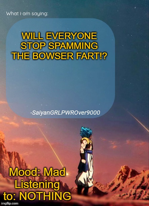 SayianGRLPWROver9000's NEW Announcement page | WILL EVERYONE STOP SPAMMING THE BOWSER FART!? Mood: Mad
Listening to: NOTHING | image tagged in sayiangrlpwrover9000's new announcement page | made w/ Imgflip meme maker