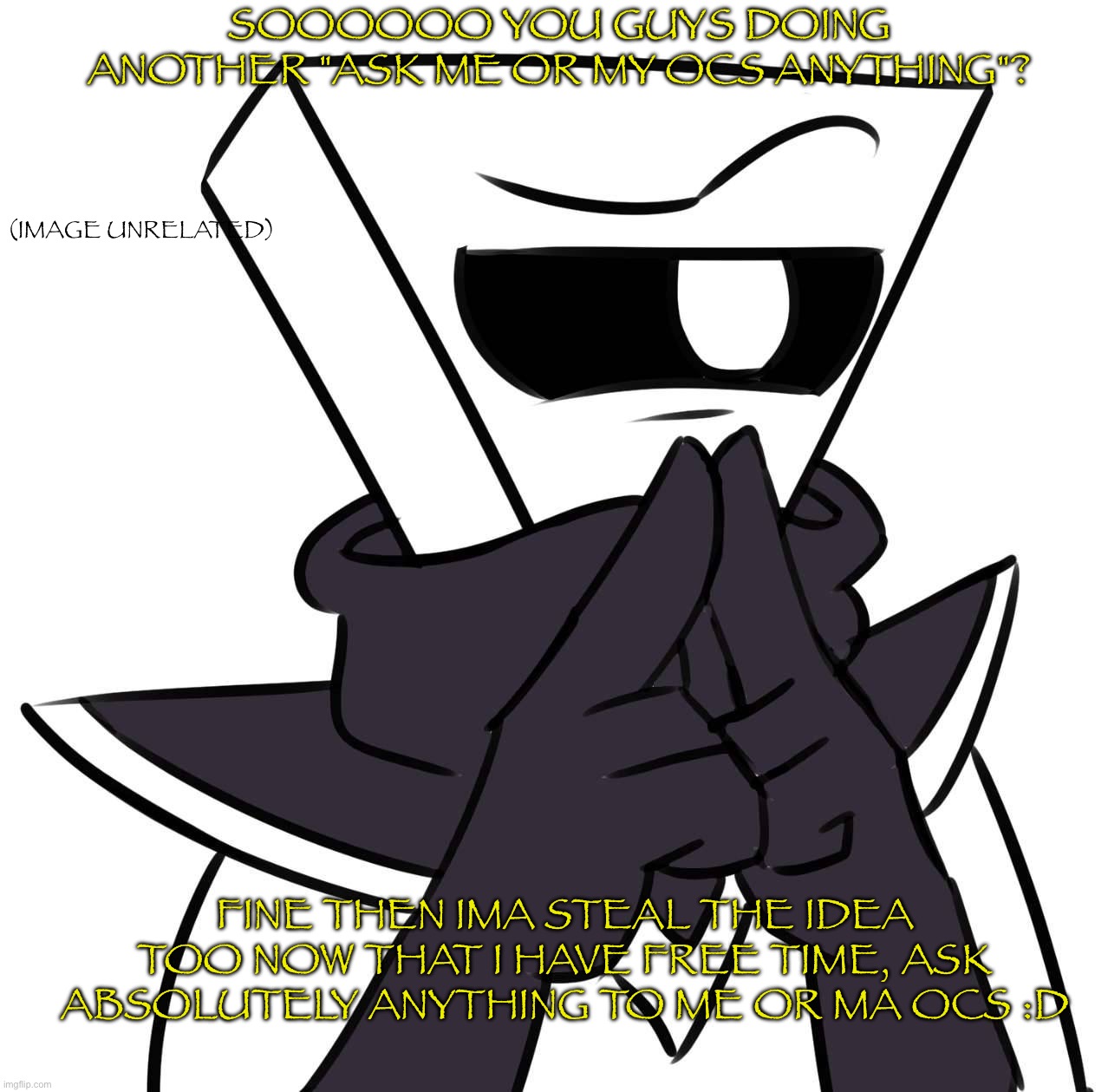 SOOOOOO YOU GUYS DOING ANOTHER "ASK ME OR MY OCS ANYTHING"? (IMAGE UNRELATED); FINE THEN IMA STEAL THE IDEA TOO NOW THAT I HAVE FREE TIME, ASK ABSOLUTELY ANYTHING TO ME OR MA OCS :D | made w/ Imgflip meme maker