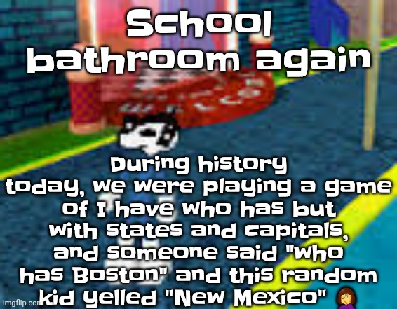 The girl didn't even have NM on her card | During history today, we were playing a game of I have who has but with states and capitals, and someone said "who has Boston" and this random kid yelled "New Mexico" 🤦‍♀️; School bathroom again | image tagged in erm what the sigma | made w/ Imgflip meme maker