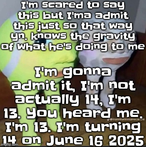 I was a bit scared to say this but I may as well say it now before it's too late. I was born 2011. | I'm scared to say this but I'ma admit this just so that way yn. knows the gravity of what he's doing to me; I'm gonna admit it, I'm not actually 14, I'm 13. You heard me. I'm 13. I'm turning 14 on June 16 2025 | image tagged in ball | made w/ Imgflip meme maker