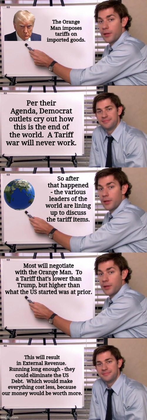 The Orange Man imposes tariffs on imported goods. Per their Agenda, Democrat outlets cry out how this is the end of the world.  A Tariff war will never work. So after that happened - the various leaders of the world are lining up to discuss the tariff items. Most will negotiate with the Orange Man.  To a Tariff that's lower than Trump, but higher than what the US started was at prior. This will result in External Revenue.  Running long enough - they could eliminate the US Debt.  Which would make everything cost less, because our money would be worth more. | image tagged in jim halpert explains | made w/ Imgflip meme maker