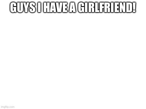 GUYS I HAVE A GIRLFRIEND! | made w/ Imgflip meme maker