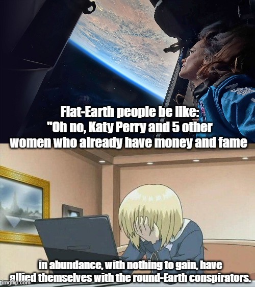 Because they can't admit they are wrong. | Flat-Earth people be like: "Oh no, Katy Perry and 5 other women who already have money and fame; in abundance, with nothing to gain, have allied themselves with the round-Earth conspirators. | image tagged in anime face palm,flat earthers,flat earth club | made w/ Imgflip meme maker