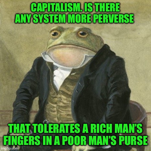Gentlemen, it is with great pleasure to inform you that | CAPITALISM. IS THERE ANY SYSTEM MORE PERVERSE; THAT TOLERATES A RICH MAN’S FINGERS IN A POOR MAN’S PURSE | image tagged in gentlemen it is with great pleasure to inform you that | made w/ Imgflip meme maker