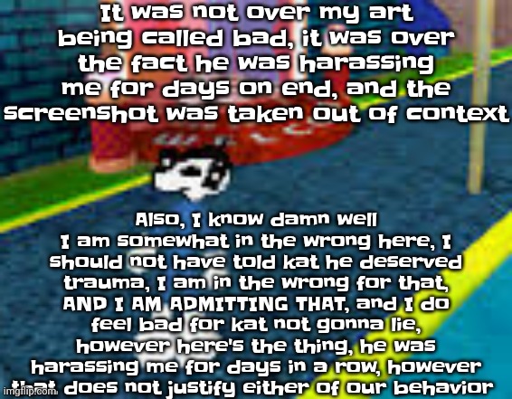 In other words, both my side and the enemy side sucks, we should stop fighting so we can live peaceful lives | It was not over my art being called bad, it was over the fact he was harassing me for days on end, and the screenshot was taken out of context; Also, I know damn well I am somewhat in the wrong here, I should not have told kat he deserved trauma, I am in the wrong for that, AND I AM ADMITTING THAT, and I do feel bad for kat not gonna lie, however here's the thing, he was harassing me for days in a row, however that does not justify either of our behavior | image tagged in erm what the sigma | made w/ Imgflip meme maker