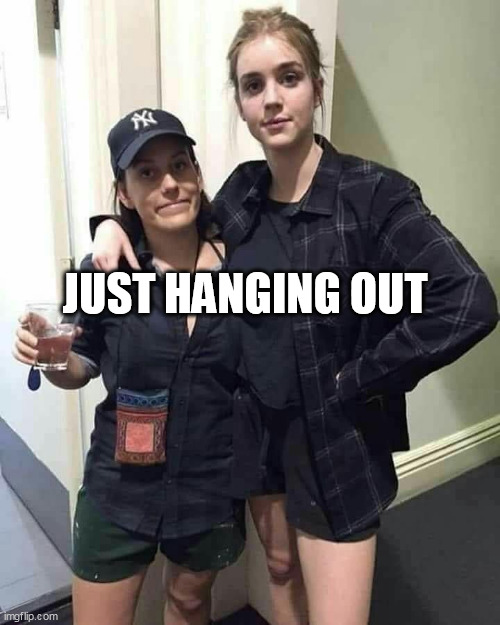 Just hanging out | JUST HANGING OUT | image tagged in girlfriends,funny,hanging out,dick,party,drinking | made w/ Imgflip meme maker