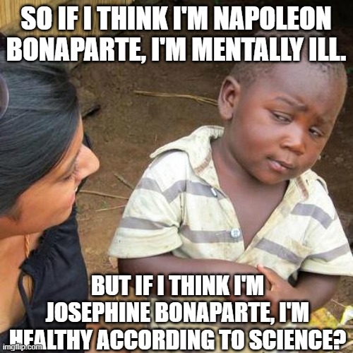 Third World Skeptical Kid | SO IF I THINK I'M NAPOLEON BONAPARTE, I'M MENTALLY ILL. BUT IF I THINK I'M JOSEPHINE BONAPARTE, I'M HEALTHY ACCORDING TO SCIENCE? | image tagged in memes,third world skeptical kid | made w/ Imgflip meme maker