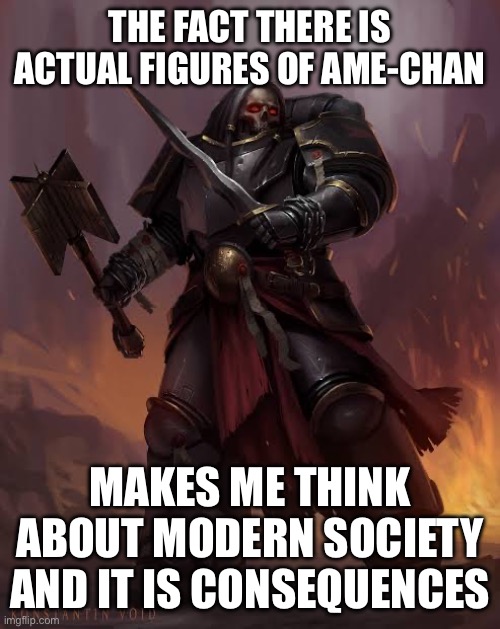 Black templar | THE FACT THERE IS ACTUAL FIGURES OF AME-CHAN MAKES ME THINK ABOUT MODERN SOCIETY AND IT IS CONSEQUENCES | image tagged in black templar | made w/ Imgflip meme maker