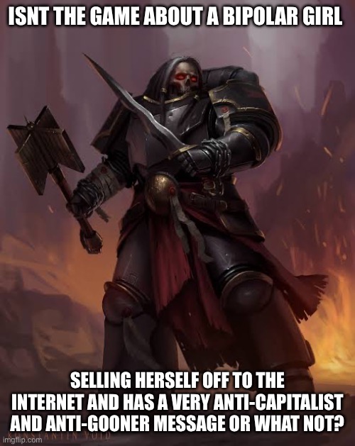 Black templar | ISNT THE GAME ABOUT A BIPOLAR GIRL SELLING HERSELF OFF TO THE INTERNET AND HAS A VERY ANTI-CAPITALIST AND ANTI-GOONER MESSAGE OR WHAT NOT? | image tagged in black templar | made w/ Imgflip meme maker