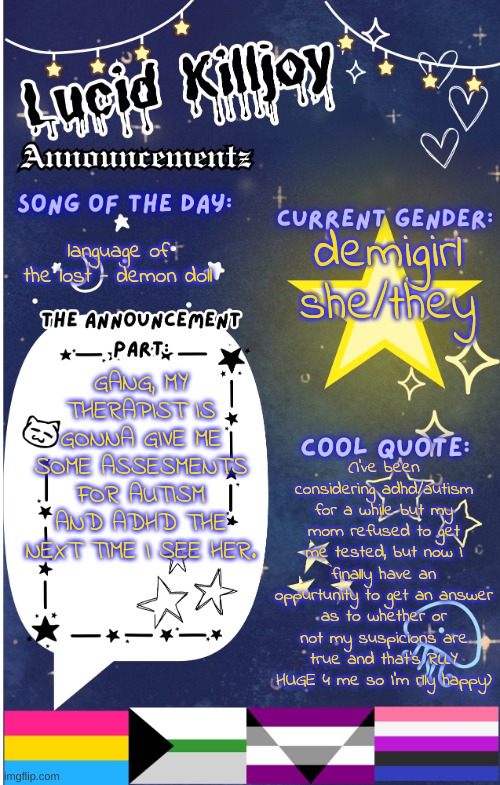 finallyyyyyy~!! | demigirl
she/they; language of the lost - demon doll; GANG, MY THERAPIST IS GONNA GIVE ME SOME ASSESMENTS FOR AUTISM AND ADHD THE NEXT TIME I SEE HER. (I've been considering adhd/autism for a while but my mom refused to get me tested, but now I finally have an oppurtunity to get an answer as to whether or not my suspicions are true and that's RLLY HUGE 4 me so I'm rlly happy) | image tagged in lucid announcementz fixed | made w/ Imgflip meme maker
