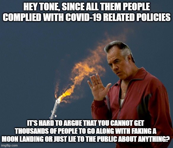Undisputed | HEY TONE, SINCE ALL THEM PEOPLE COMPLIED WITH COVID-19 RELATED POLICIES; IT'S HARD TO ARGUE THAT YOU CANNOT GET THOUSANDS OF PEOPLE TO GO ALONG WITH FAKING A MOON LANDING OR JUST LIE TO THE PUBLIC ABOUT ANYTHING? | image tagged in musk | made w/ Imgflip meme maker