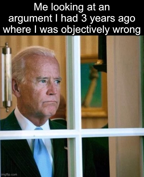 I was cringe like 3 years ago | Me looking at an argument I had 3 years ago where I was objectively wrong | image tagged in sad joe biden | made w/ Imgflip meme maker