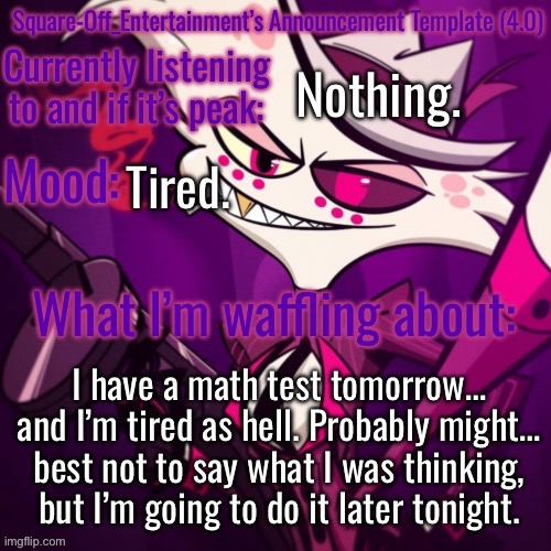 Shh… | Nothing. Tired. I have a math test tomorrow… and I’m tired as hell. Probably might… best not to say what I was thinking, but I’m going to do it later tonight. | image tagged in square-off s announcement template 4 0 | made w/ Imgflip meme maker