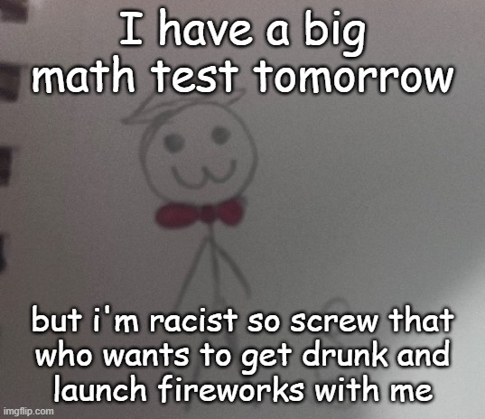 :3 stickman | I have a big math test tomorrow; but i'm racist so screw that
who wants to get drunk and
launch fireworks with me | image tagged in 3 stickman | made w/ Imgflip meme maker