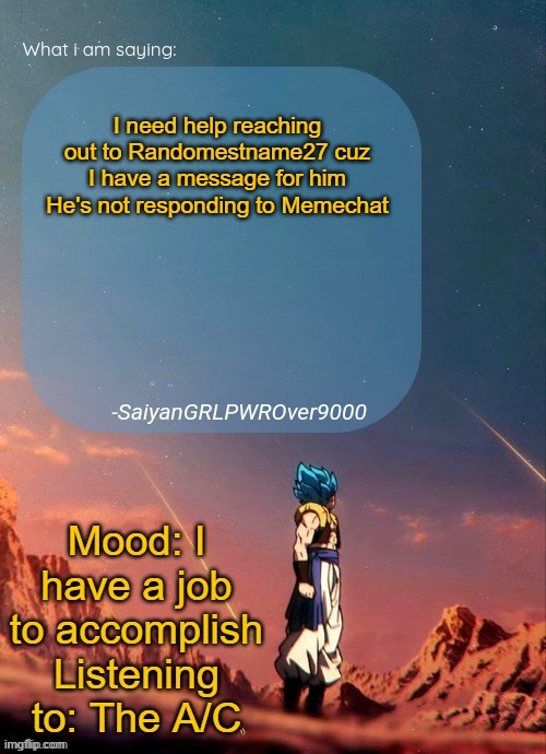 WHO'S READY FOR A SQUADRON JOB! | I need help reaching out to Randomestname27 cuz I have a message for him
He's not responding to Memechat; Mood: I have a job to accomplish
Listening to: The A/C | image tagged in sayiangrlpwrover9000's new announcement page | made w/ Imgflip meme maker