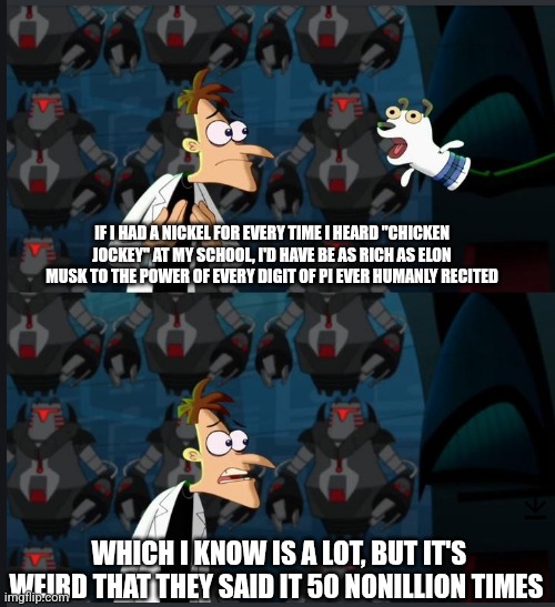2 nickels | IF I HAD A NICKEL FOR EVERY TIME I HEARD "CHICKEN JOCKEY" AT MY SCHOOL, I'D HAVE BE AS RICH AS ELON MUSK TO THE POWER OF EVERY DIGIT OF PI EVER HUMANLY RECITED; WHICH I KNOW IS A LOT, BUT IT'S WEIRD THAT THEY SAID IT 50 NONILLION TIMES | image tagged in 2 nickels | made w/ Imgflip meme maker