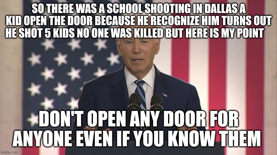 joe biden | SO THERE WAS A SCHOOL SHOOTING IN DALLAS A KID OPEN THE DOOR BECAUSE HE RECOGNIZE HIM TURNS OUT HE SHOT 5 KIDS NO ONE WAS KILLED BUT HERE IS MY POINT; DON'T OPEN ANY DOOR FOR ANYONE EVEN IF YOU KNOW THEM | image tagged in joe biden | made w/ Imgflip meme maker