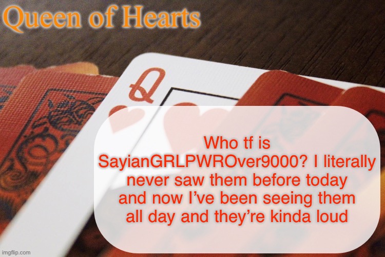 Loud as in I’m seeing them everywhere and they’re typing in all caps. It gives a really obnoxious vibe | Who tf is SayianGRLPWROver9000? I literally never saw them before today and now I’ve been seeing them all day and they’re kinda loud | image tagged in queen of hearts announcement | made w/ Imgflip meme maker