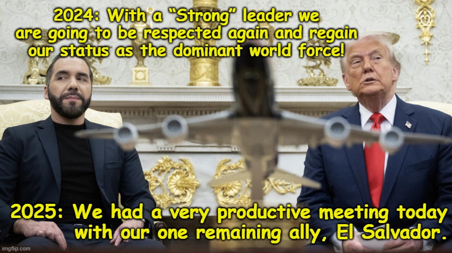 America the Dominant World Force | 2024: With a “Strong” leader we are going to be respected again and regain our status as the dominant world force! 2025: We had a very productive meeting today         with our one remaining ally, El Salvador. | image tagged in third world,donald trump approves,donald trump memes,maga,nevertrump meme,trump is a moron | made w/ Imgflip meme maker
